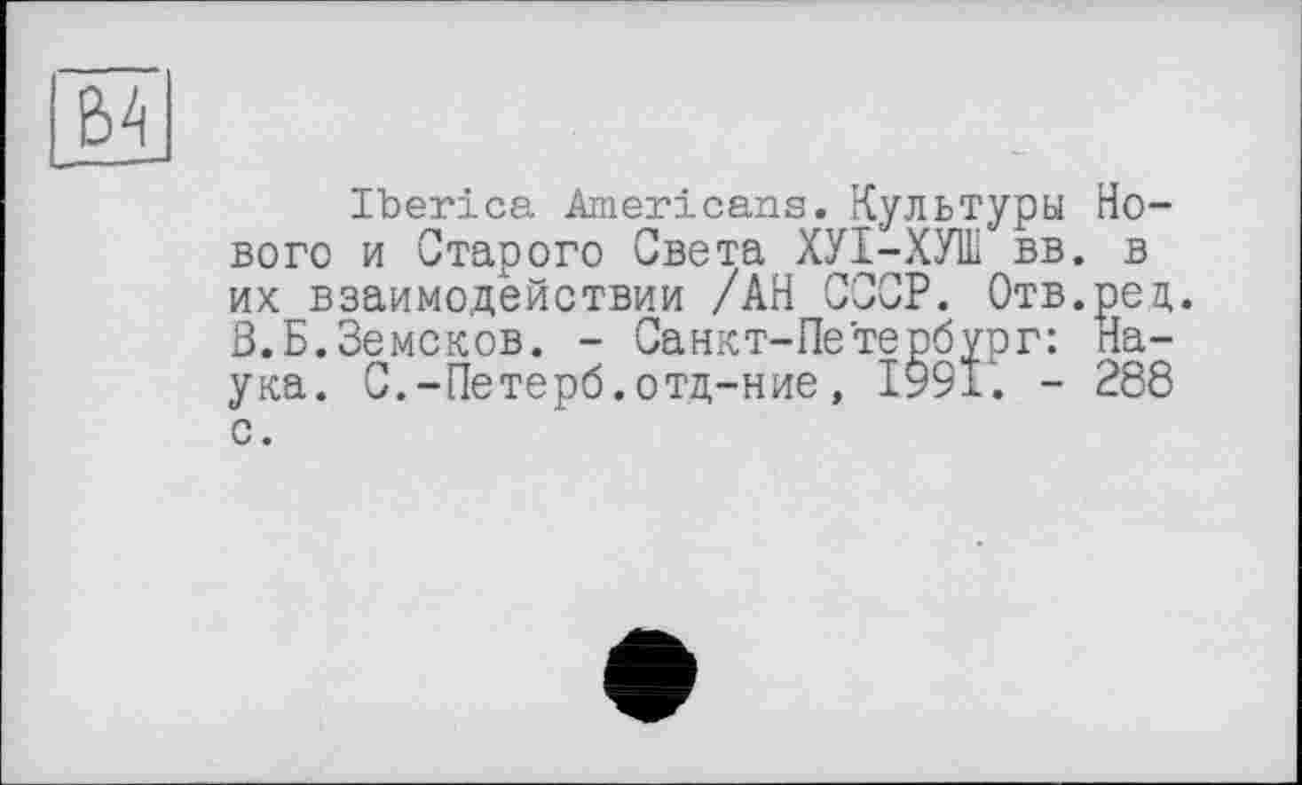 ﻿|£4
Iberica Americans. Культуры Нового и Старого Света ХУІ-ХУШ вв. в их взаимодействии /АН СССР. Отв.рец. В.Б.Земсков. - Санкт-Петербург: Наука. С.-Петерб.отд-ние, ІУ9І. - 288 с.